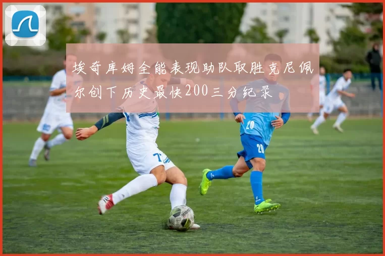 埃奇库姆全能表现助队取胜克尼佩尔创下历史最快200三分纪录