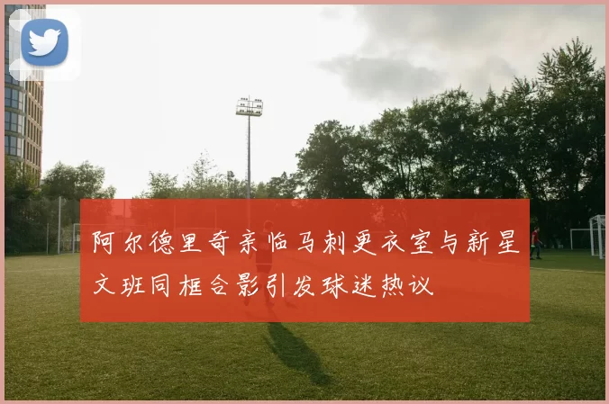 阿尔德里奇亲临马刺更衣室与新星文班同框合影引发球迷热议