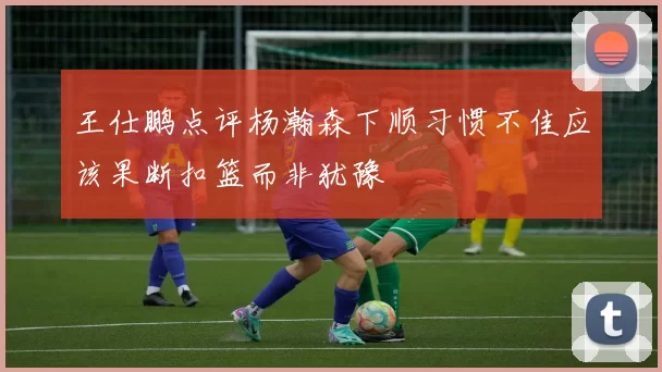 王仕鹏点评杨瀚森下顺习惯不佳应该果断扣篮而非犹豫