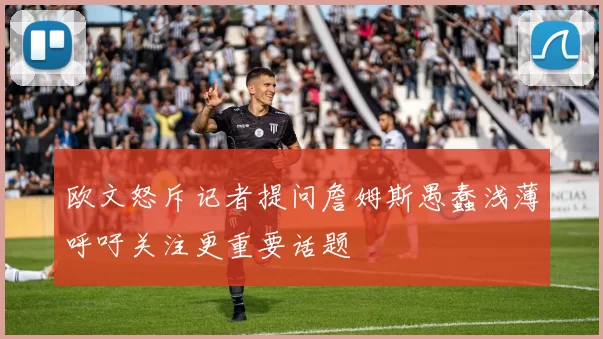 欧文怒斥记者提问詹姆斯愚蠢浅薄呼吁关注更重要话题