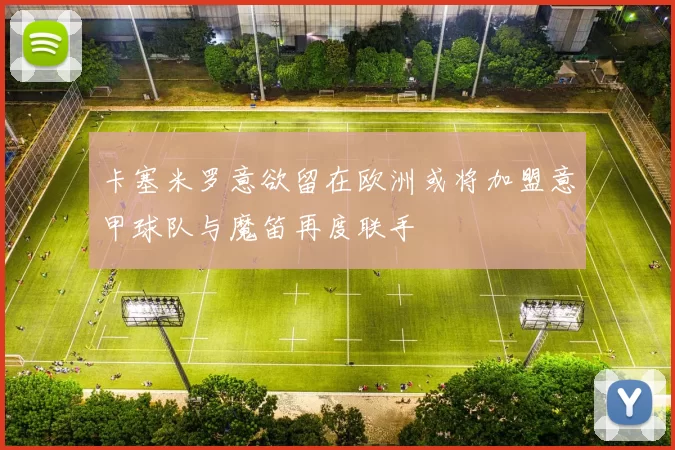 卡塞米罗意欲留在欧洲或将加盟意甲球队与魔笛再度联手