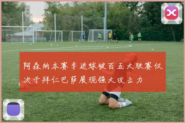 阿森纳本赛季进球破百五大联赛仅次于拜仁巴萨展现强大攻击力