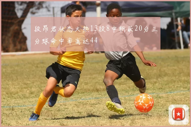 段昂君状态火热13投8中斩获20分三分球命中率高达44