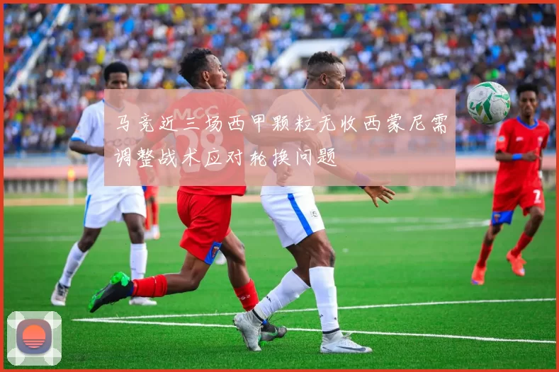 马竞近三场西甲颗粒无收西蒙尼需调整战术应对轮换问题