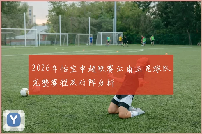 2026年怡宝中超联赛云南玉昆球队完整赛程及对阵分析