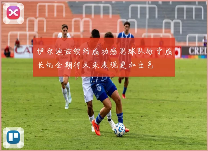 伊尔迪兹续约成功感恩球队给予成长机会期待未来表现更加出色