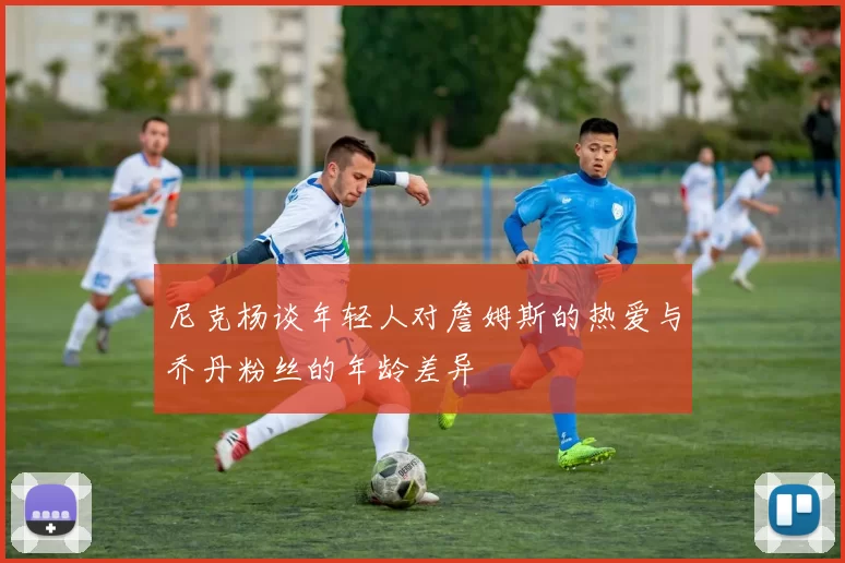 尼克杨谈年轻人对詹姆斯的热爱与乔丹粉丝的年龄差异