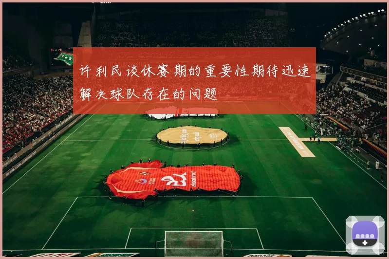 许利民谈休赛期的重要性期待迅速解决球队存在的问题