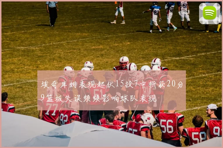 埃奇库姆表现起伏15投7中斩获20分9篮板失误频频影响球队表现