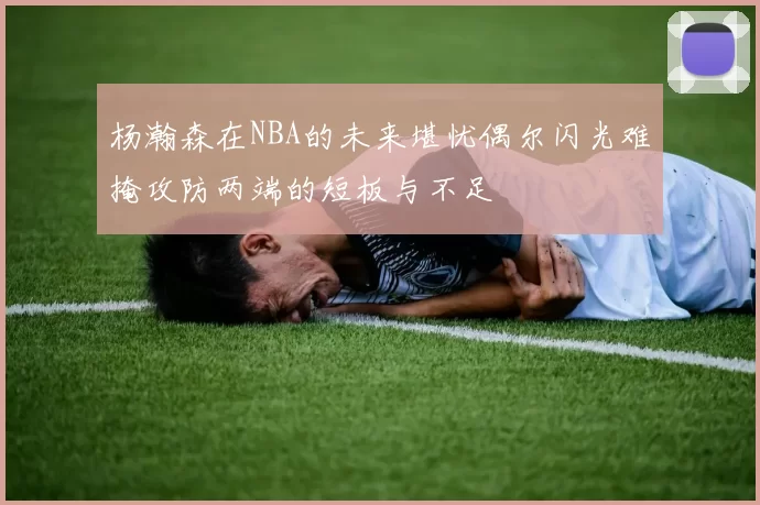 杨瀚森在NBA的未来堪忧偶尔闪光难掩攻防两端的短板与不足