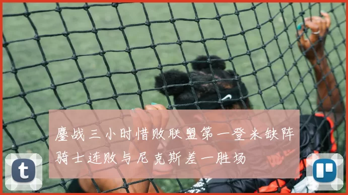 鏖战三小时惜败联盟第一登米缺阵骑士连败与尼克斯差一胜场