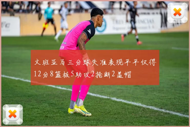 文班亚马三分球失准表现平平仅得12分8篮板5助攻2抢断2盖帽