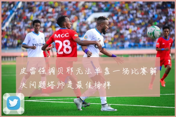 皮雷强调贝耶无法单靠一场比赛解决问题塔帅是最佳榜样