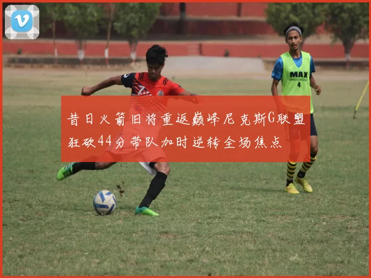 昔日火箭旧将重返巅峰尼克斯G联盟狂砍44分带队加时逆转全场焦点