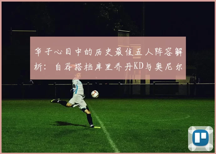华子心目中的历史最佳五人阵容解析：自荐搭档库里乔丹KD与奥尼尔共襄盛举