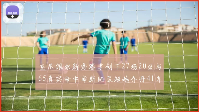 克尼佩尔新秀赛季创下27场20分与65真实命中率新纪录超越乔丹41年历史