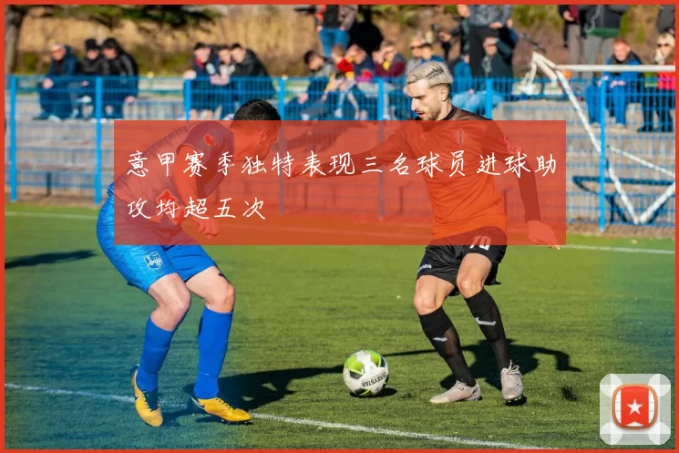 意甲赛季独特表现三名球员进球助攻均超五次