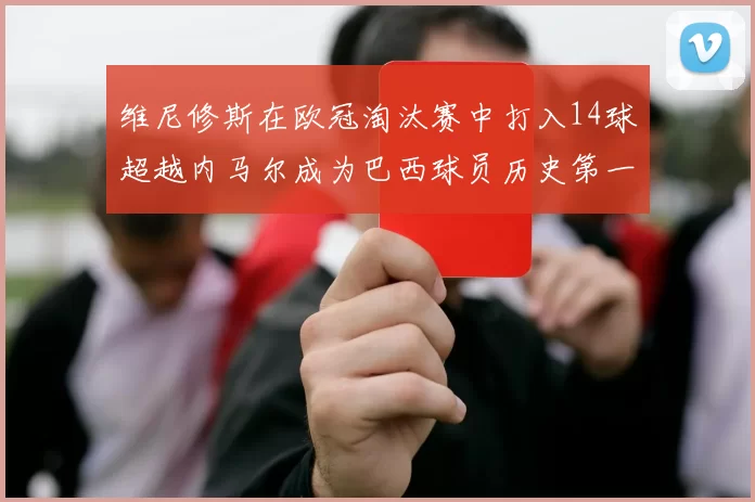 维尼修斯在欧冠淘汰赛中打入14球超越内马尔成为巴西球员历史第一人