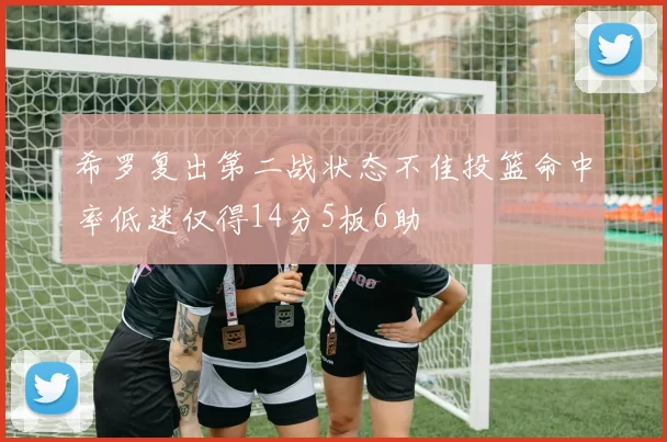 希罗复出第二战状态不佳投篮命中率低迷仅得14分5板6助