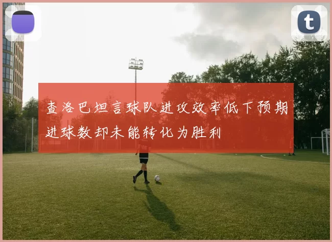 查洛巴坦言球队进攻效率低下预期进球数却未能转化为胜利