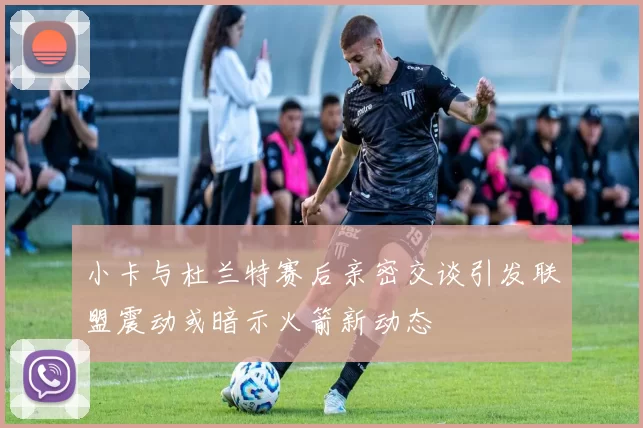 小卡与杜兰特赛后亲密交谈引发联盟震动或暗示火箭新动态