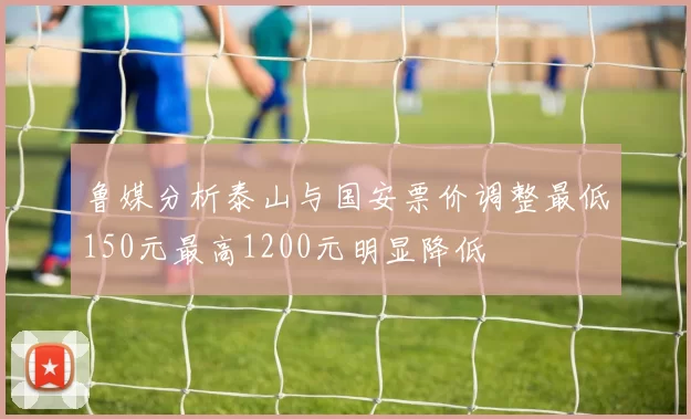鲁媒分析泰山与国安票价调整最低150元最高1200元明显降低