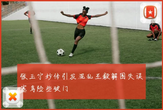 张玉宁妙传引发混乱王毅解围失误塞鸟险些破门