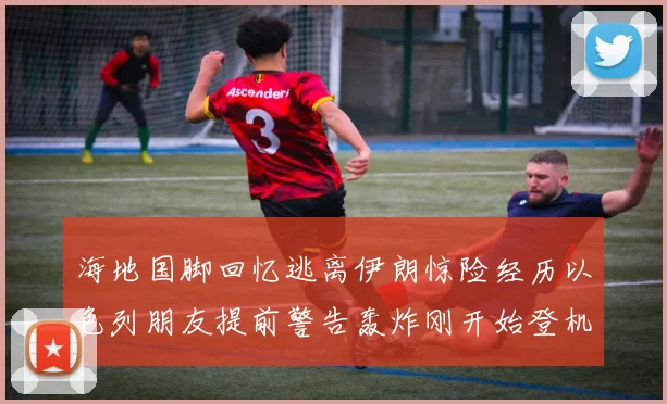 海地国脚回忆逃离伊朗惊险经历以色列朋友提前警告轰炸刚开始登机时刻