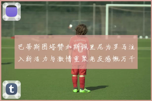 巴蒂斯图塔赞加斯佩里尼为罗马注入新活力与激情重聚老友感慨万千
