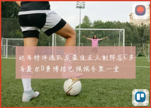 达洛特评选队友最佳五人制阵容C罗马夏尔B费博格巴佩佩齐聚一堂
