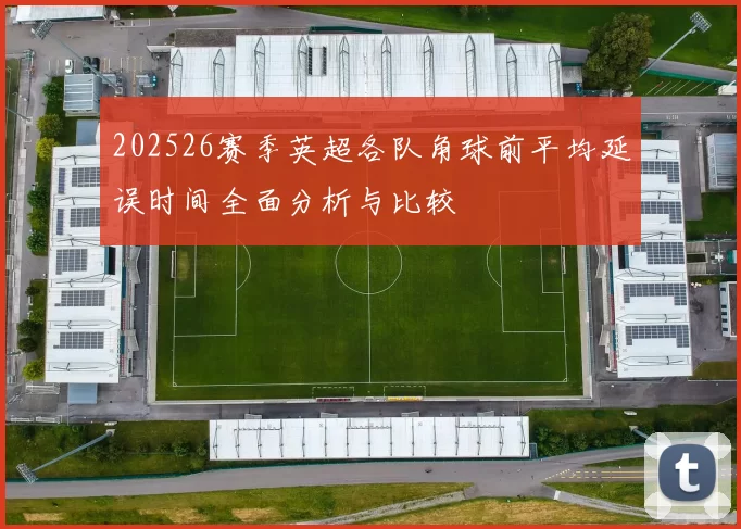 202526赛季英超各队角球前平均延误时间全面分析与比较